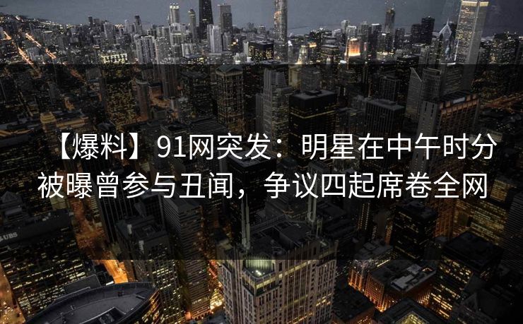 【爆料】91网突发:明星在中午时分被曝曾参与丑闻,争议四起席卷全网 【爆料】91网突发:明星在中午时分被曝曾参与丑闻,争议四起席卷全网