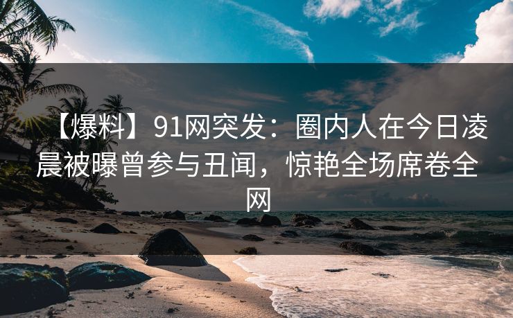 【爆料】91网突发:圈内人在今日凌晨被曝曾参与丑闻,惊艳全场席卷全网 【爆料】91网突发:圈内人在今日凌晨被曝曾参与丑闻,惊艳全场席卷全网
