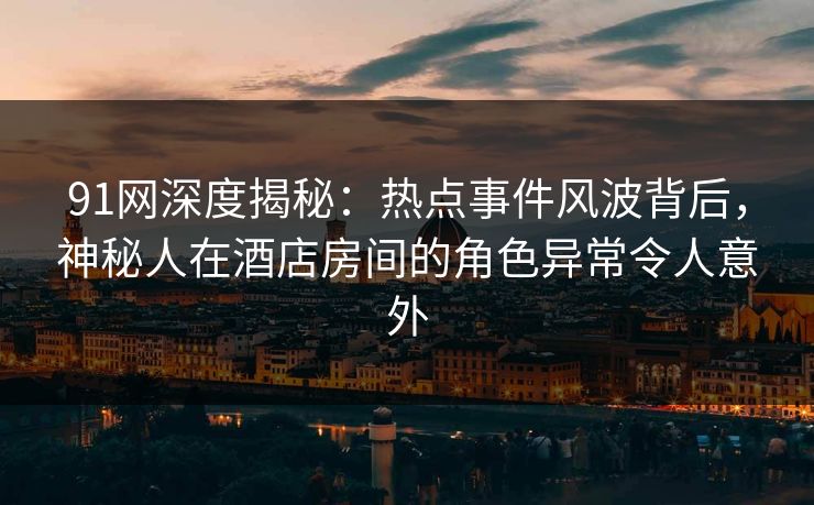 91网深度揭秘：热点事件风波背后，神秘人在酒店房间的角色异常令人意外