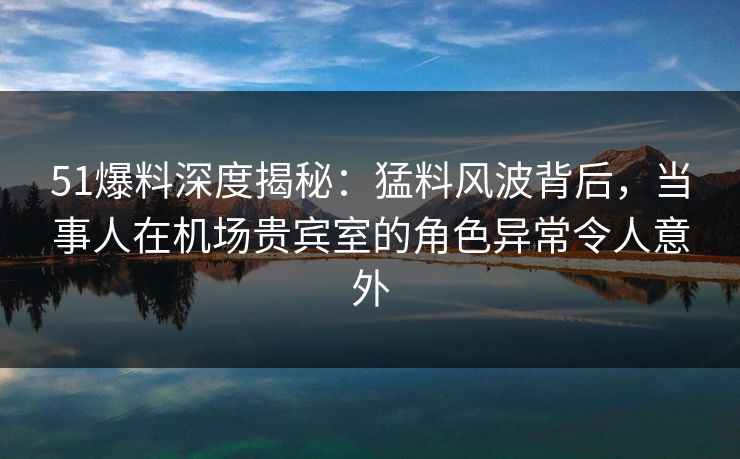 51爆料深度揭秘：猛料风波背后，当事人在机场贵宾室的角色异常令人意外