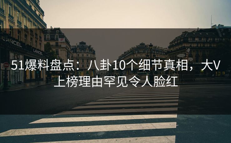 51爆料盘点：八卦10个细节真相，大V上榜理由罕见令人脸红