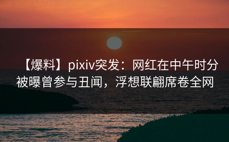 【爆料】pixiv突发：网红在中午时分被曝曾参与丑闻，浮想联翩席卷全网