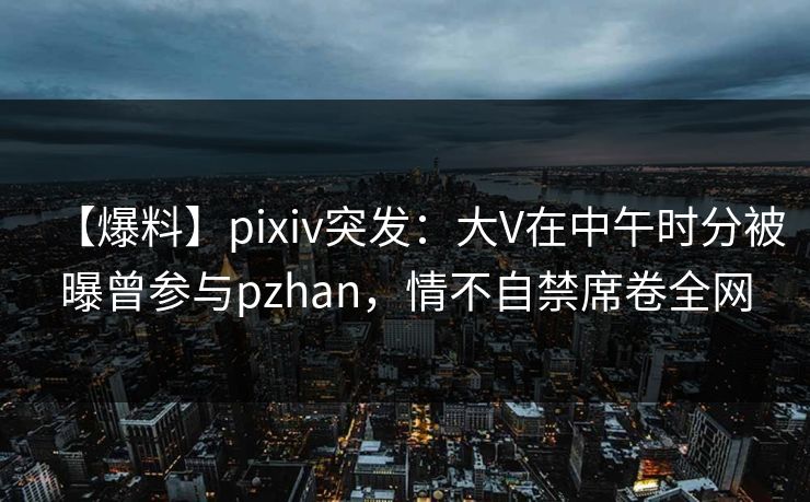 【爆料】pixiv突发:大V在中午时分被曝曾参与pzhan,情不自禁席卷全网 【爆料】pixiv突发:大V在中午时分被曝曾参与pzhan,情不自禁席卷全网
