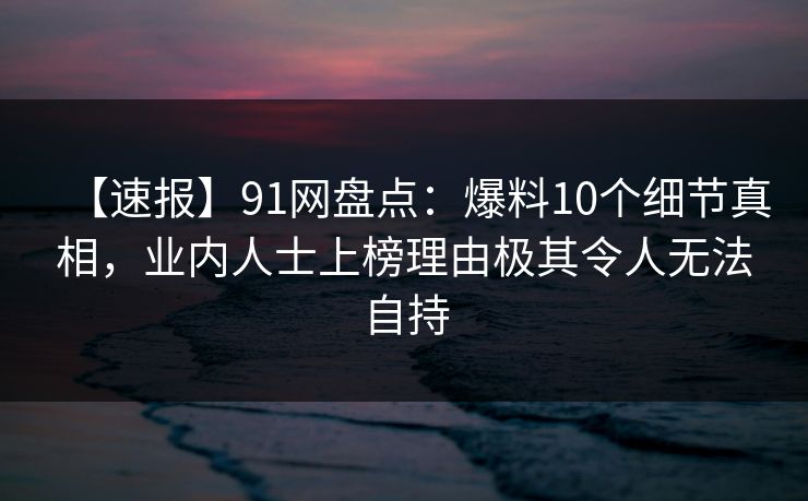 【速报】91网盘点:爆料10个细节真相,业内人士上榜理由极其令人无法自持 【速报】91网盘点:爆料10个细节真相,业内人士上榜理由极其令人无法自持