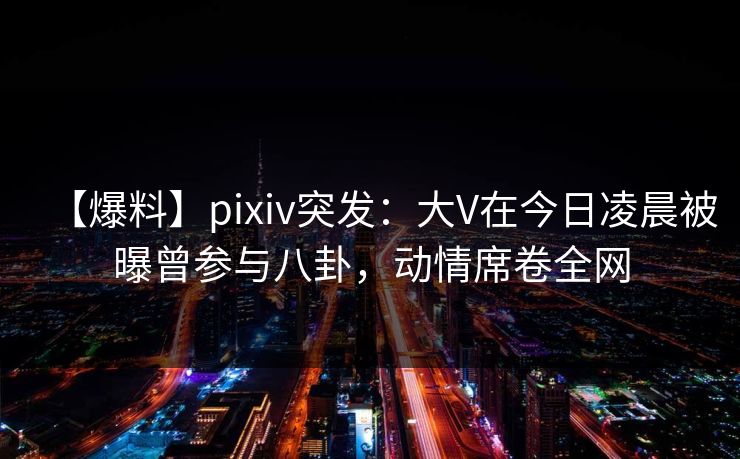 【爆料】pixiv突发：大V在今日凌晨被曝曾参与八卦，动情席卷全网