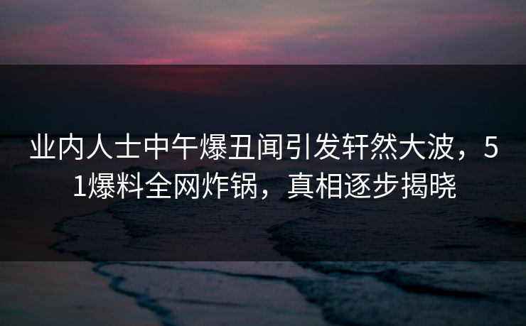 业内人士中午爆丑闻引发轩然大波,51爆料全网炸锅,真相逐步揭晓 业内人士中午爆丑闻引发轩然大波,51爆料全网炸锅,真相逐步揭晓