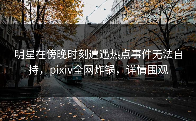 明星在傍晚时刻遭遇热点事件无法自持，pixiv全网炸锅，详情围观