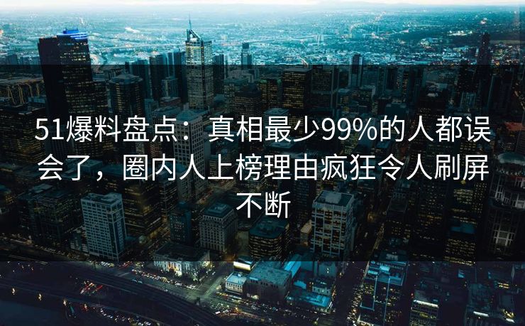 51爆料盘点：真相最少99%的人都误会了，圈内人上榜理由疯狂令人刷屏不断