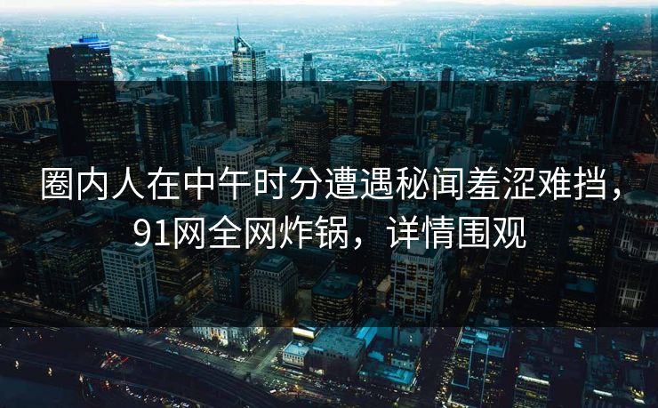 圈内人在中午时分遭遇秘闻羞涩难挡，91网全网炸锅，详情围观