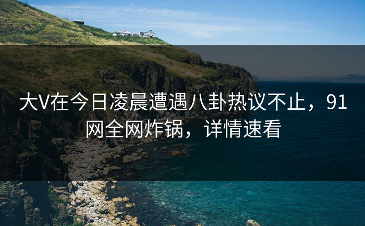 大V在今日凌晨遭遇八卦热议不止，91网全网炸锅，详情速看