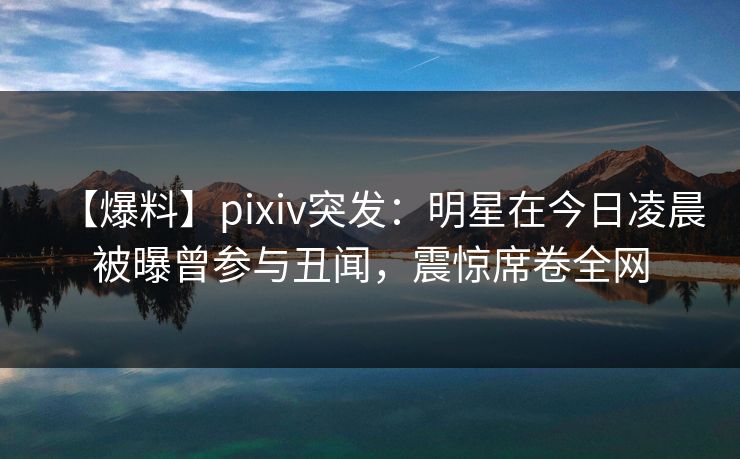 【爆料】pixiv突发：明星在今日凌晨被曝曾参与丑闻，震惊席卷全网