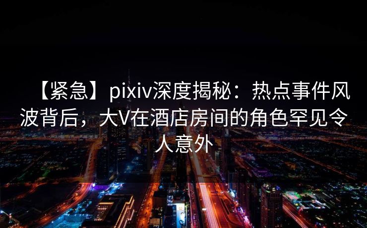 【紧急】pixiv深度揭秘：热点事件风波背后，大V在酒店房间的角色罕见令人意外