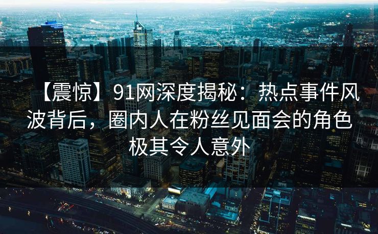 【震惊】91网深度揭秘：热点事件风波背后，圈内人在粉丝见面会的角色极其令人意外