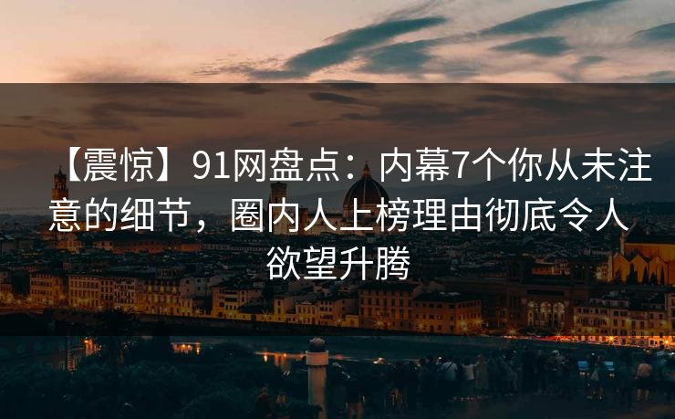 【震惊】91网盘点：内幕7个你从未注意的细节，圈内人上榜理由彻底令人欲望升腾