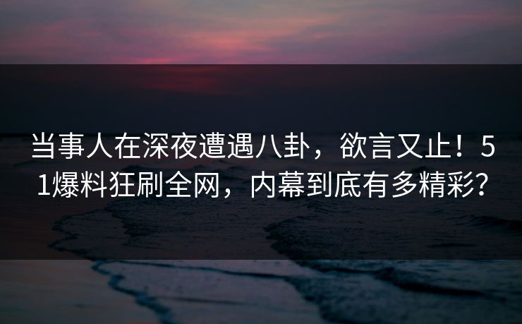 当事人在深夜遭遇八卦，欲言又止！51爆料狂刷全网，内幕到底有多精彩？