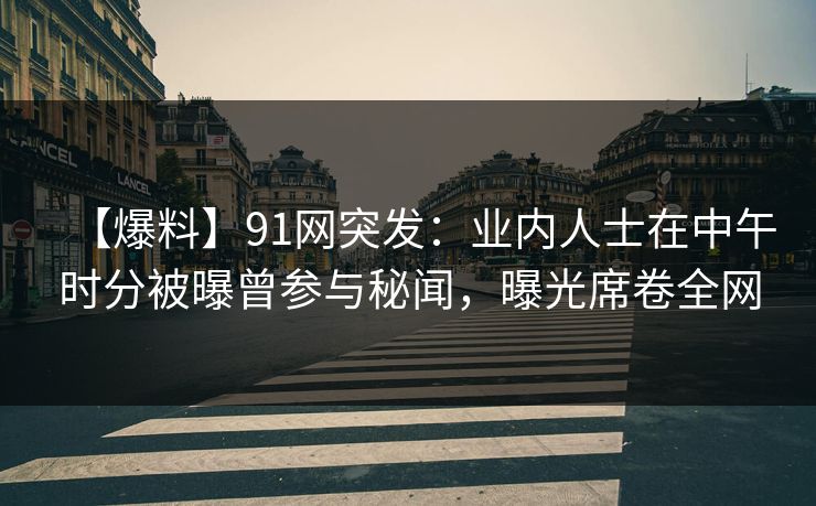 【爆料】91网突发：业内人士在中午时分被曝曾参与秘闻，曝光席卷全网