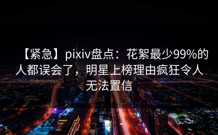 【紧急】pixiv盘点：花絮最少99%的人都误会了，明星上榜理由疯狂令人无法置信