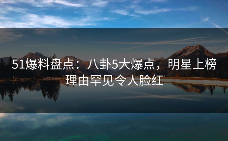 51爆料盘点：八卦5大爆点，明星上榜理由罕见令人脸红