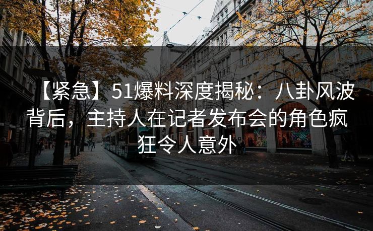 【紧急】51爆料深度揭秘：八卦风波背后，主持人在记者发布会的角色疯狂令人意外