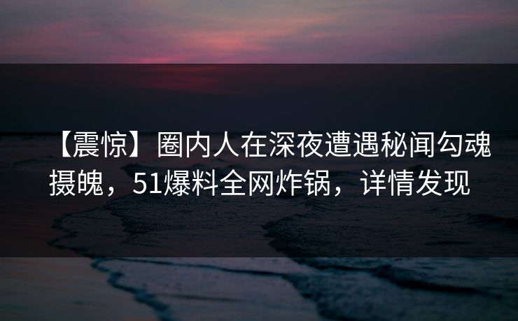 【震惊】圈内人在深夜遭遇秘闻勾魂摄魄，51爆料全网炸锅，详情发现