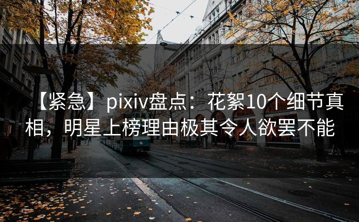 【紧急】pixiv盘点：花絮10个细节真相，明星上榜理由极其令人欲罢不能