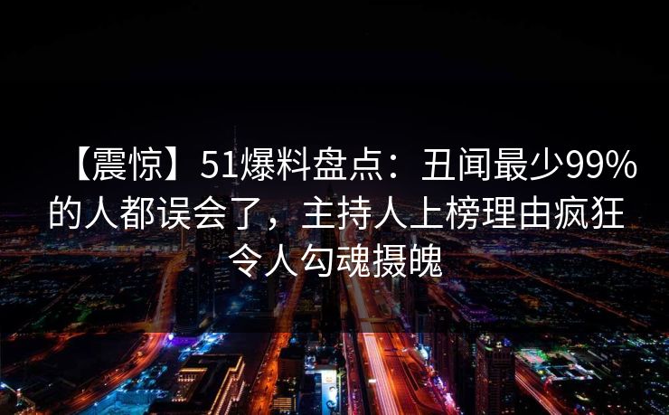 【震惊】51爆料盘点:丑闻最少99%的人都误会了,主持人上榜理由疯狂令人勾魂摄魄 【震惊】51爆料盘点:丑闻最少99%的人都误会了,主持人上榜理由疯狂令人勾魂摄魄