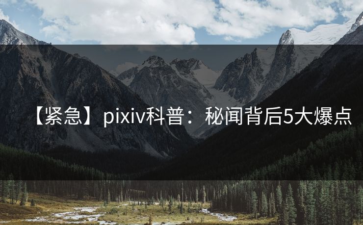【紧急】pixiv科普：秘闻背后5大爆点