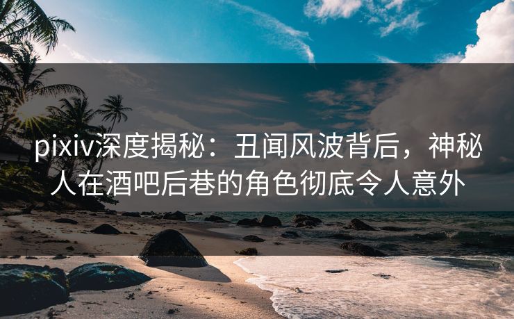 pixiv深度揭秘：丑闻风波背后，神秘人在酒吧后巷的角色彻底令人意外