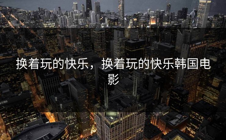 换着玩的快乐,换着玩的快乐韩国电影 换着玩的快乐,换着玩的快乐韩国电影