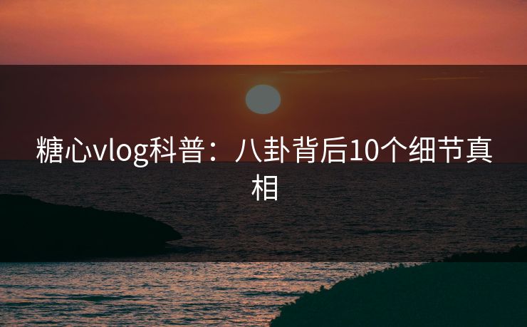糖心vlog科普:八卦背后10个细节真相 糖心vlog科普:八卦背后10个细节真相