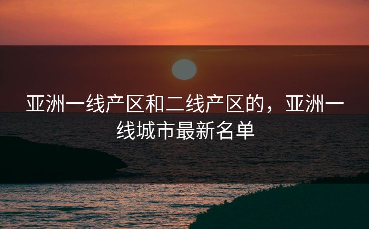 亚洲一线产区和二线产区的,亚洲一线城市最新名单 亚洲一线产区和二线产区的,亚洲一线城市最新名单