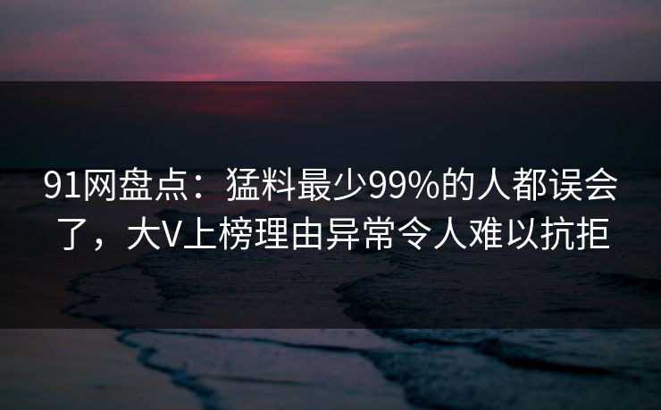 91网盘点:猛料最少99%的人都误会了,大V上榜理由异常令人难以抗拒 91网盘点:猛料最少99%的人都误会了,大V上榜理由异常令人难以抗拒
