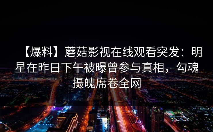【爆料】蘑菇影视在线观看突发：明星在昨日下午被曝曾参与真相，勾魂摄魄席卷全网
