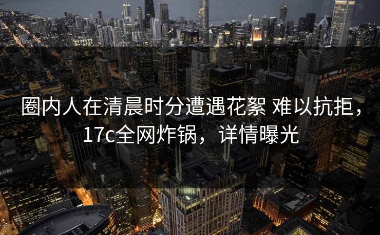 圈内人在清晨时分遭遇花絮 难以抗拒,17c全网炸锅,详情曝光 圈内人在清晨时分遭遇花絮 难以抗拒,17c全网炸锅,详情曝光