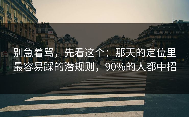 别急着骂，先看这个：那天的定位里最容易踩的潜规则，90%的人都中招