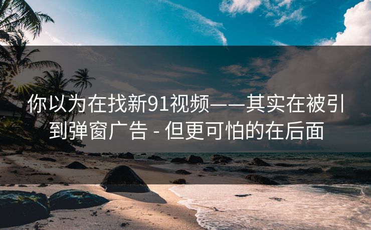 你以为在找新91视频——其实在被引到弹窗广告 - 但更可怕的在后面 你以为在找新91视频——其实在被引到弹窗广告 - 但更可怕的在后面
