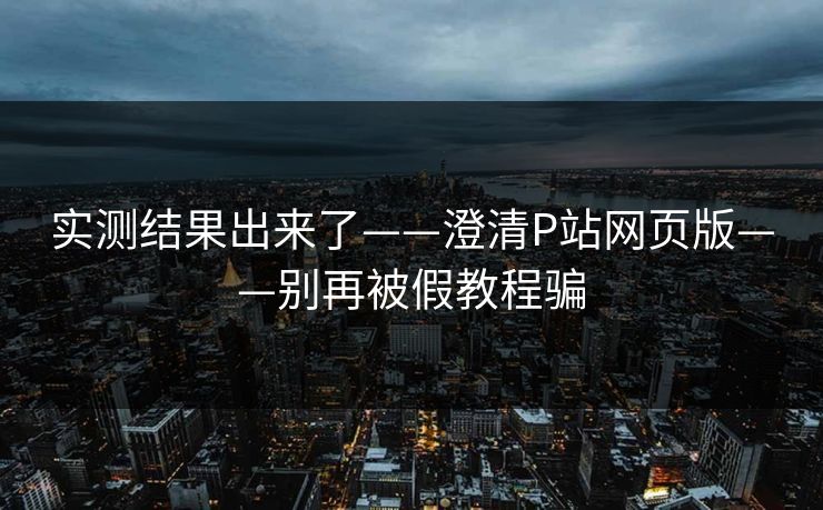 实测结果出来了——澄清P站网页版——别再被假教程骗 实测结果出来了——澄清P站网页版——别再被假教程骗