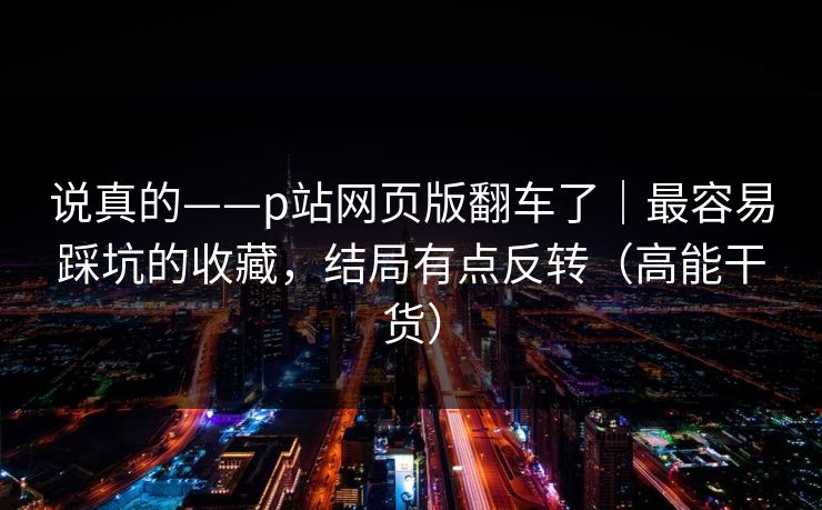 说真的——p站网页版翻车了|最容易踩坑的收藏,结局有点反转(高能干货) 说真的——p站网页版翻车了|最容易踩坑的收藏,结局有点反转(高能干货)