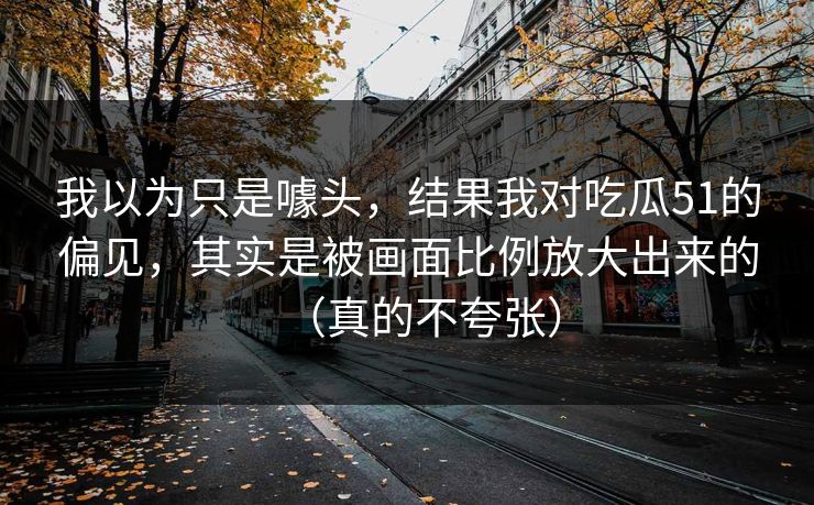 我以为只是噱头,结果我对吃瓜51的偏见,其实是被画面比例放大出来的(真的不夸张) 我以为只是噱头,结果我对吃瓜51的偏见,其实是被画面比例放大出来的(真的不夸张)