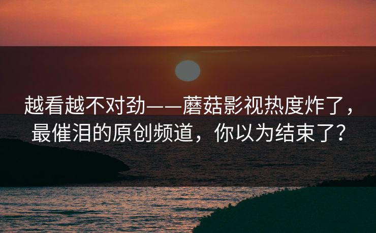 越看越不对劲——蘑菇影视热度炸了,最催泪的原创频道,你以为结束了? 越看越不对劲——蘑菇影视热度炸了,最催泪的原创频道,你以为结束了?