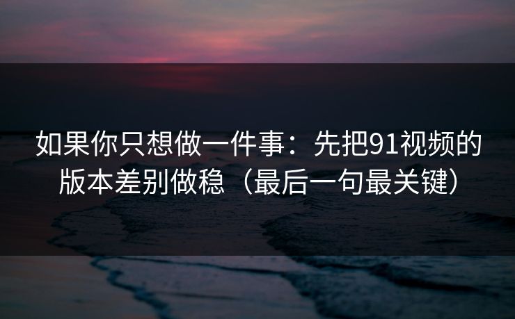 如果你只想做一件事:先把91视频的版本差别做稳(最后一句最关键) 如果你只想做一件事:先把91视频的版本差别做稳(最后一句最关键)