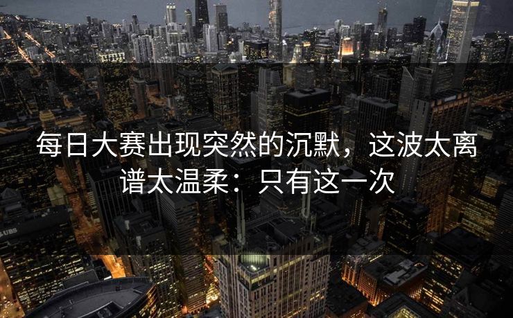 每日大赛出现突然的沉默,这波太离谱太温柔:只有这一次 每日大赛出现突然的沉默,这波太离谱太温柔:只有这一次