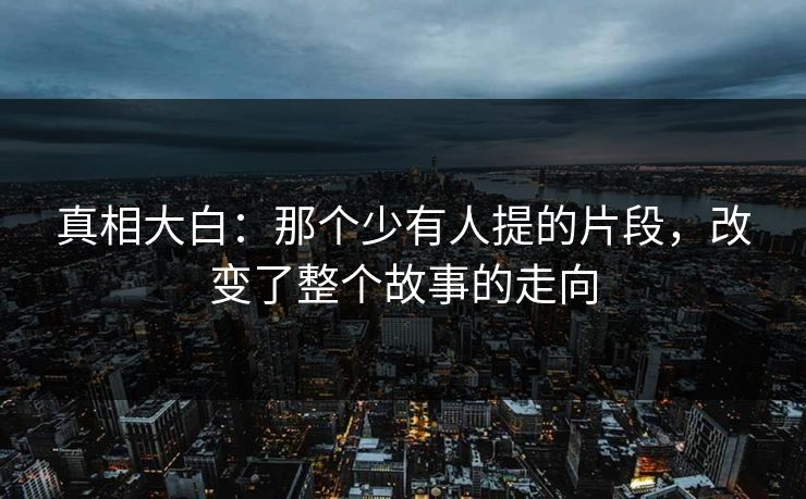 真相大白:那个少有人提的片段,改变了整个故事的走向 真相大白:那个少有人提的片段,改变了整个故事的走向