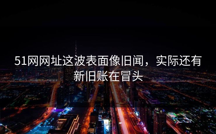 51网网址这波表面像旧闻,实际还有新旧账在冒头 51网网址这波表面像旧闻,实际还有新旧账在冒头