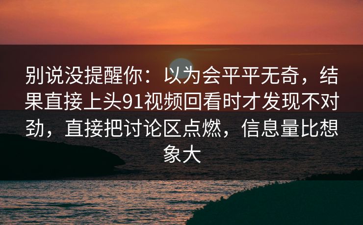 别说没提醒你：以为会平平无奇，结果直接上头91视频回看时才发现不对劲，直接把讨论区点燃，信息量比想象大